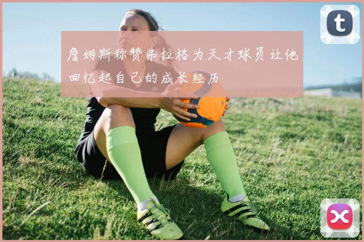 詹姆斯称赞弗拉格为天才球员让他回忆起自己的成长经历