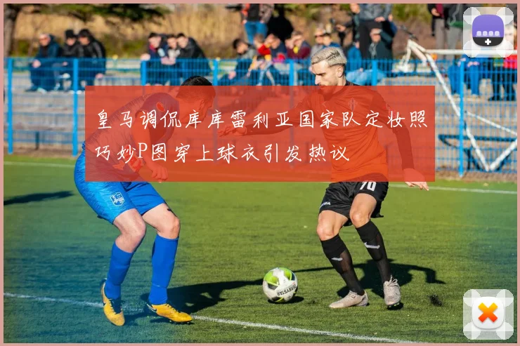 皇马调侃库库雷利亚国家队定妆照巧妙P图穿上球衣引发热议
