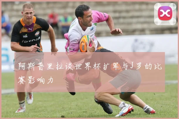 阿斯普里拉谈世界杯扩军与J罗的比赛影响力