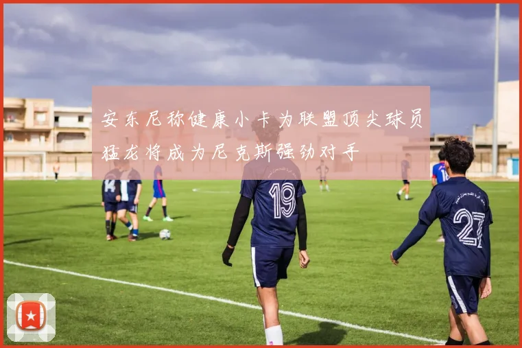 安东尼称健康小卡为联盟顶尖球员猛龙将成为尼克斯强劲对手
