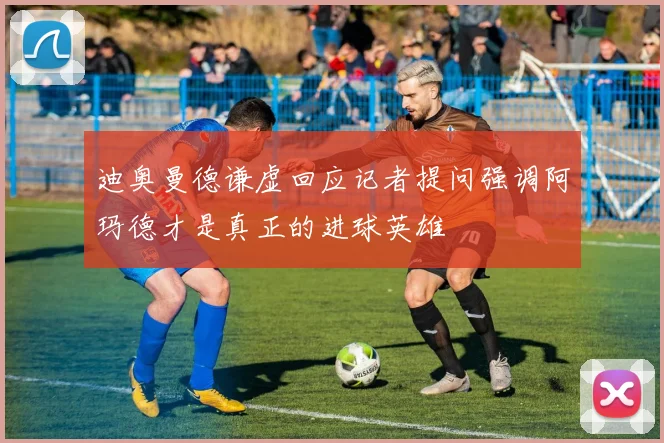 迪奥曼德谦虚回应记者提问强调阿玛德才是真正的进球英雄