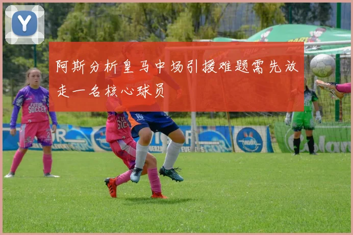 阿斯分析皇马中场引援难题需先放走一名核心球员