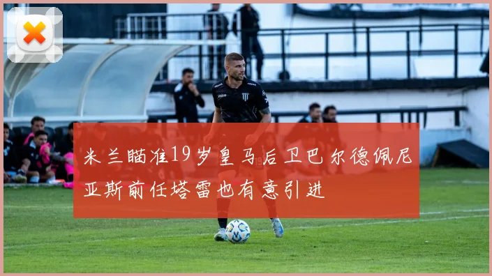 米兰瞄准19岁皇马后卫巴尔德佩尼亚斯前任塔雷也有意引进