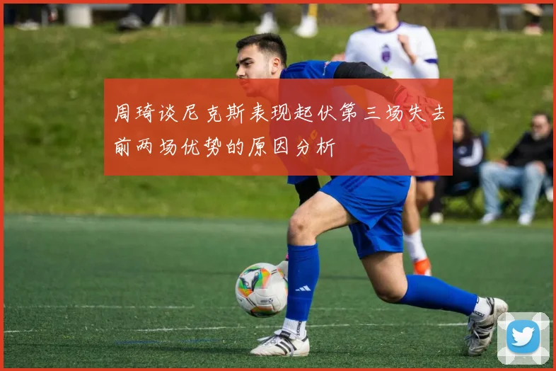 周琦谈尼克斯表现起伏第三场失去前两场优势的原因分析