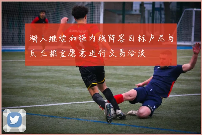湖人继续加强内线阵容目标卢尼与瓦兰掘金愿意进行交易洽谈