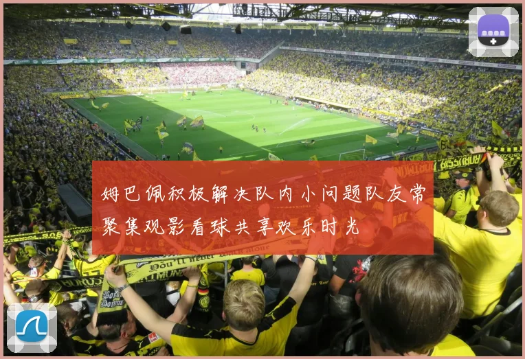 姆巴佩积极解决队内小问题队友常聚集观影看球共享欢乐时光
