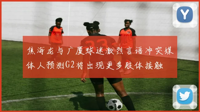 焦海龙与广厦球迷激烈言语冲突媒体人预测G2将出现更多肢体接触