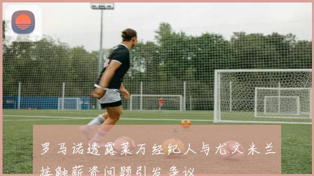 罗马诺透露莱万经纪人与尤文米兰接触薪资问题引发争议