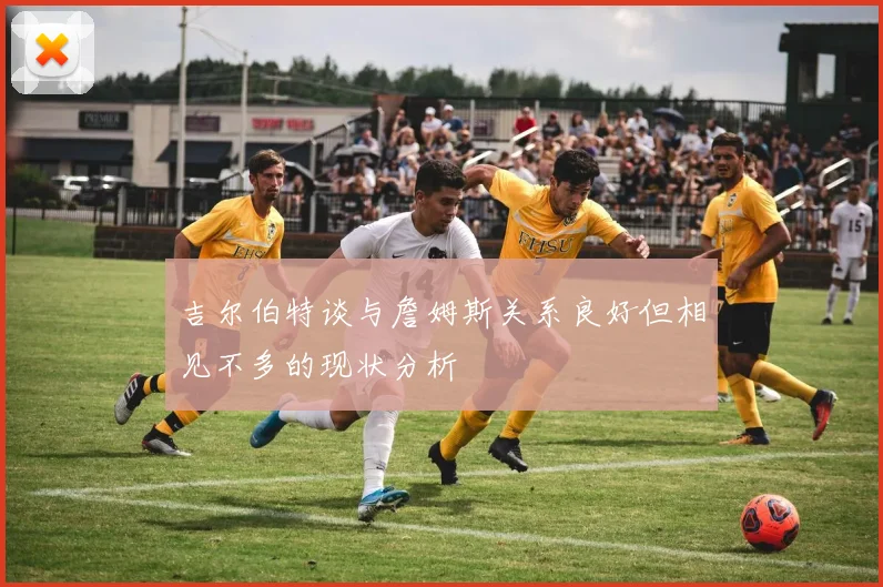 吉尔伯特谈与詹姆斯关系良好但相见不多的现状分析