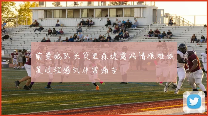 前曼城队长莫里森透露病情艰难恢复过程感到非常痛苦