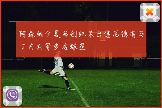 阿森纳今夏或创纪录出售厄德高马丁内利等多名球星